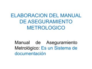 ELABORACION DEL MANUAL
DE ASEGURAMIENTO
METROLOGICO
Manual de Aseguramiento
Metrológico: Es un Sistema de
documentación

 