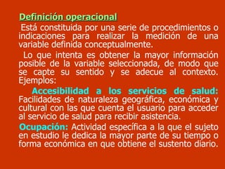Definición operacional Está constituida por una serie de procedimientos o indicaciones para realizar la medición de una variable definida conceptualmente. Lo que intenta es obtener la mayor información posible de la variable seleccionada, de modo que se capte su sentido y se adecue al contexto. Ejemplos: Accesibilidad a los servicios de salud:  Facilidades de naturaleza geográfica, económica y cultural con las que cuenta el usuario para acceder al servicio de salud para recibir asistencia. Ocupación:  Actividad específica a la que el sujeto en estudio le dedica la mayor parte de su tiempo o forma económica en que obtiene el sustento diario.   
