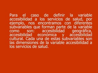 Para el caso de definir la variable accesibilidad a los servicios de salud, por ejemplo, nos encontramos con diferentes subvariables que forman parte de la variable como son: accesibilidad geográfica, accesibilidad económica y accesibilidad cultural. Cada una de estas subvariables son las dimensiones de la variable accesibilidad a los servicios de salud. 