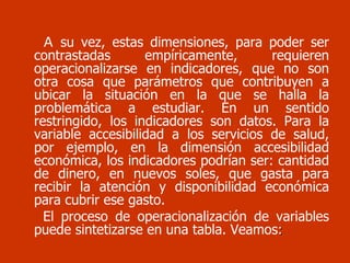 A  su vez, estas dimensiones, para poder ser contrastadas empíricamente, requieren operacionalizarse en indicadores, que no son otra cosa que parámetros que contribuyen a ubicar la situación en la que se halla la problemática a estudiar. En un sentido restringido, los indicadores son datos. Para la variable accesibilidad a los servicios de salud, por ejemplo, en la dimensión accesibilidad económica, los indicadores podrían ser: cantidad de dinero, en nuevos soles, que gasta para recibir la atención y disponibilidad económica para cubrir ese gasto. El proceso de operacionalización de variables puede sintetizarse en una tabla. Veamos : 
