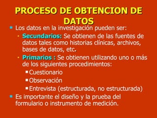 PROCESO DE OBTENCION DE DATOS Los datos en la investigación pueden ser: Secundarios:   Se obtienen de las fuentes de datos tales como historias clínicas, archivos, bases de datos, etc . Primarios :   Se obtienen utilizando uno o más de los siguientes procedimientos: Cuestionario Observación Entrevista (estructurada, no estructurada)  Es importante el diseño y la prueba del formulario o instrumento de medición. 