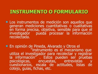 INSTRUMENTO O FORMULARIO Los instrumentos de medición son aquellos que generan mediciones cuantitativas o cualitativas en forma precisa, objetiva, sensible para que el investigador  pueda procesar la información recolectada.  En opinión de Pineda, Alvarado y Otros el  “instrumento es el mecanismo que utiliza el investigador para recolectar y registrar la información” . Estos pueden ser pruebas psicológicas, encuestas, entrevistas y cuestionarios, escala de actitudes, listas de cotejo, guías, fichas, etc.   
