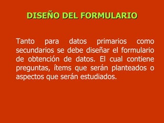 Tanto para datos primarios como secundarios se debe diseñar el formulario de obtención de datos. El cual contiene preguntas, ítems que serán planteados o aspectos que serán estudiados. DISEÑO DEL FORMULARIO 