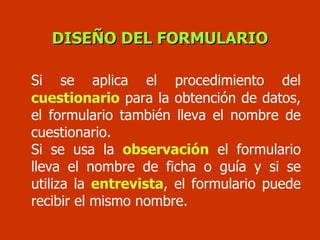 Si se aplica el procedimiento del   cuestionario  para la obtención de datos, el formulario también lleva el nombre de cuestionario.  Si se usa la  observación  el formulario lleva el nombre de ficha o guía y si se utiliza la  entrevista , el formulario puede recibir el mismo nombre. DISEÑO DEL FORMULARIO 