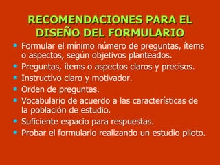 RECOMENDACIONES PARA EL DISEÑO DEL FORMULARIO Formular el mínimo número de preguntas, ítems o aspectos, según objetivos planteados. Preguntas, ítems o aspectos claros y precisos. Instructivo claro y motivador. Orden de preguntas. Vocabulario de acuerdo a las características de la población de estudio. Suficiente espacio para respuestas. Probar el formulario realizando un estudio piloto. 