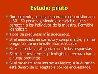 Estudio piloto Normalmente, se pasa el borrador del cuestionario a 30 - 50 personas, siendo aconsejable que se parezcan a los individuos de la muestra. Permitirá identificar: Tipos de preguntas más adecuados. Si el enunciado es correcto y comprensible, y si las preguntas tienen la extensión adecuada. Si es correcta la categorización de las respuestas.  Si existen resistencias psicológicas o rechazo hacia algunas preguntas. Si el ordenamiento interno es lógico; si la duración está dentro de lo aceptable por los encuestados. 