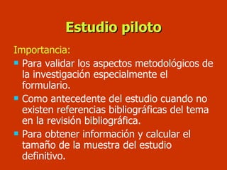 Estudio piloto Importancia: Para validar los aspectos metodológicos de la investigación especialmente el formulario. Como antecedente del estudio cuando no existen referencias bibliográficas del tema en la revisión bibliográfica. Para obtener información y calcular el tamaño de la muestra del estudio definitivo. 