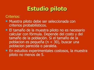 Estudio piloto Criterios: Muestra piloto debe ser seleccionada con criterios probabilísticos. El tamaño de la muestra piloto no es necesario calcular con fórmula. Depende del costo y del tamaño de la población. Si el tamaño de la poblacion es pequeña (n < 30), buscar una poblacion parecida o paralela. En estudios experimentales costosos, la muestra piloto no menos de 5. 