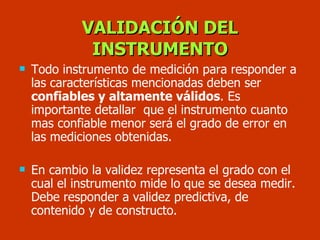 Todo instrumento de medición para responder a  las características mencionadas deben ser  confiables y altamente válidos . Es importante detallar  que el instrumento cuanto mas confiable menor será el grado de error en las mediciones obtenidas.  En cambio la validez representa el grado con el cual el instrumento mide lo que se desea medir. Debe responder a validez predictiva, de contenido y de constructo.   VALIDACIÓN DEL INSTRUMENTO 