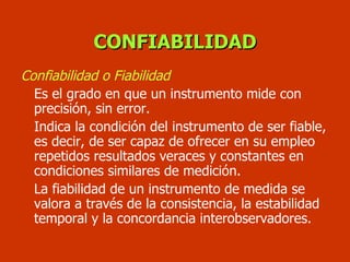 CONFIABILIDAD Confiabilidad o Fiabilidad Es el grado en que un instrumento mide con precisión, sin error.  Indica la condición del instrumento de ser fiable, es decir, de ser capaz de ofrecer en su empleo repetidos resultados veraces y constantes en condiciones similares de medición. La fiabilidad de un instrumento de medida se valora a través de la consistencia, la estabilidad temporal y la concordancia interobservadores. 