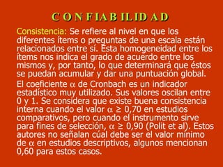 CONFIABILIDAD Consistencia:  Se refiere al nivel en que los diferentes ítems o preguntas de una escala están relacionados entre sí. Esta homogeneidad entre los ítems nos indica el grado de acuerdo entre los mismos y, por tanto, lo que determinará que éstos se puedan acumular y dar una puntuación global.  El coeficiente    de Cronbach es un indicador  estadístico muy utilizado. Sus valores oscilan entre 0 y 1. Se considera que existe buena consistencia interna cuando el valor     ≥  0,70 en estudios comparativos, pero cuando el instrumento sirve para fines de selección,     ≥ 0,90  (Polit et al). Estos autores no señalan cúal debe ser el valor  mínimo  de    en estudios descriptivos, algunos mencionan 0,60 para estos casos. 