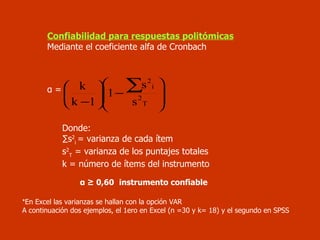 Confiabilidad para respuestas politómicas Mediante el coeficiente alfa de Cronbach α =  Donde:  ∑ s 2 i  = varianza de cada ítem s 2 T  = varianza de los puntajes totales k = número de ítems del instrumento   α  ≥ 0,60   instrumento confiable * En Excel las varianzas se hallan con la opción VAR A continuación dos ejemplos, el 1ero en Excel (n =30 y k= 18) y el segundo en SPSS 