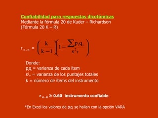 Confiabilidad para respuestas dicotómicas Mediante la fórmula 20 de Kuder – Richardson  (Fórmula 20 K – R) r  K - R   =  Donde:  p i q i  = varianza de cada ítem s 2 T  = varianza de los puntajes totales k = número de ítems del instrumento r  K - R   ≥ 0.60   instrumento confiable *En Excel los valores de  p i q i  se hallan con la opción VARA 