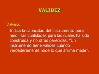 VALIDEZ Validez:   Indica la capacidad del instrumento para medir las cualidades para las cuales ha sido construida y no otras parecidas. "Un instrumento tiene validez cuando verdaderamente mide lo que afirma medir".  