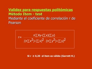 Validez para respuestas politómicas Método Item - test Mediante el coeficiente de correlación r de Pearson Si r  ≥ 0,20   el item es válido (Garrett H.) 2 y) ( )- 2 y (n 2 x) ( )- 2 x (n y) x)( ( Xy- n = r ∑ ∑ ∑ ∑ ∑ ∑ ∑ 