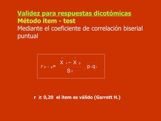 Validez para respuestas dicotómicas Método item - test Mediante el coeficiente de correlación biserial puntual r  ≥ 0,20   el item es válido (Garrett H.) i i T 0 1 p b q p S X X = r     