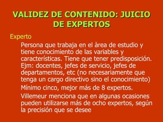 VALIDEZ DE CONTENIDO: JUICIO DE EXPERTOS Experto Persona que trabaja en el àrea de estudio y tiene conocimiento de las variables y características. Tiene que tener predisposición. Ejm: docentes, jefes de servicio, jefes de departamentos, etc (no necesariamente que tenga un cargo directivo sino el conocimiento) Mínimo cinco, mejor más de 8 expertos. Villemeur menciona que en algunas ocasiones pueden utilizarse más de ocho expertos, según la precisión que se desee  