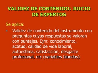 VALIDEZ DE CONTENIDO: JUICIO DE EXPERTOS Se aplica: Validez de contenido del instrumento con preguntas cuyas respuestas se valoran con puntajes. Ejm: conocimiento, actitud, calidad de vida laboral, autoestima, satisfacción, desgaste  profesional, etc (variables blandas) 