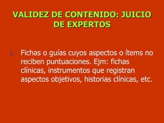 VALIDEZ DE CONTENIDO: JUICIO DE EXPERTOS Fichas o guías cuyos aspectos o ítems no reciben puntuaciones. Ejm: fichas clínicas, instrumentos que registran  aspectos objetivos, historias clínicas, etc. 