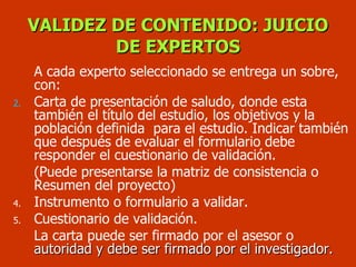 A cada experto seleccionado se entrega un sobre, con: Carta de presentación de saludo, donde esta también el título del estudio, los objetivos y la población definida  para el estudio. Indicar también que después de evaluar el formulario debe responder el cuestionario de validación. (Puede presentarse la matriz de consistencia o Resumen del proyecto) Instrumento o formulario a validar. Cuestionario de validación. La carta puede ser firmado por el asesor o  autoridad y debe ser firmado por el investigador. VALIDEZ DE CONTENIDO: JUICIO DE EXPERTOS 