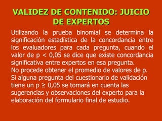 VALIDEZ DE CONTENIDO: JUICIO DE EXPERTOS Utilizando la prueba binomial se determina la significación estadística de la concordancia entre los evaluadores para cada pregunta, cuando el valor de p < 0,05 se dice que existe concordancia significativa entre expertos en esa pregunta. No procede obtener el promedio de valores de p.  Si alguna pregunta del cuestionario de validación tiene un p ≥ 0,05 se tomará en cuenta las sugerencias y observaciones del experto para la elaboración del formulario final de estudio. 