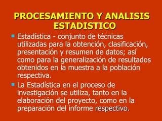 PROCESAMIENTO Y ANALISIS ESTADISTICO Estadística - conjunto de técnicas utilizadas para la obtención, clasificación, presentación y resumen de datos; así como para la generalización de resultados obtenidos en la muestra a la población respectiva.  La Estadística en el proceso de investigación se utiliza, tanto en la elaboración del proyecto, como en la preparación del informe  respectivo. 