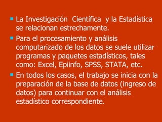La Investigación  Científica  y la Estadística  se relacionan estrechamente. Para el procesamiento y análisis computarizado de los datos se suele utilizar programas y paquetes estadísticos, tales como: Excel, Epiinfo, SPSS, STATA, etc. En todos los casos, el trabajo se inicia con la preparación de la base de datos (ingreso de datos) para continuar con el análisis estadístico correspondiente. 