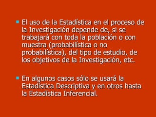 El uso de la Estadística en el proceso de la Investigación depende de, si se trabajará con toda la población o con muestra (probabilística o no probabilística), del tipo de estudio, de los objetivos de la Investigación, etc.  En algunos casos sólo se usará la Estadística Descriptiva y en otros hasta la Estadística Inferencial. 