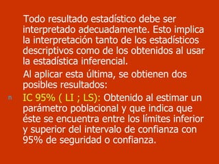 Todo resultado estadístico debe ser interpretado adecuadamente. Esto implica la interpretación tanto de los estadísticos descriptivos como de los obtenidos al usar la estadística inferencial. Al aplicar esta última, se obtienen dos posibles resultados: IC 95% ( LI ; LS):  Obtenido al estimar un  parámetro poblacional y que indica que éste se encuentra entre los límites inferior y superior del intervalo de confianza con 95% de seguridad o confianza.  
