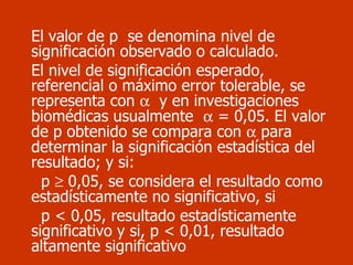 El valor de p  se denomina nivel de significación observado o calculado.  El nivel de significación esperado, referencial o máximo error tolerable, se representa con     y en investigaciones biomédicas usualmente    = 0,05. El valor de p obtenido se compara con    para determinar la significación estadística del resultado; y si: p    0,05, se considera el resultado como estadísticamente no significativo, si p < 0,05, resultado estadísticamente significativo y si, p < 0,01, resultado altamente significativo 