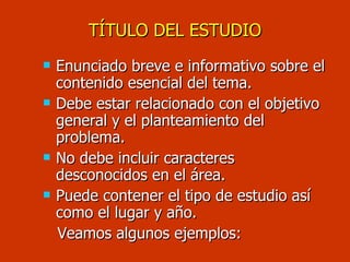 TÍTULO DEL ESTUDIO Enunciado breve e informativo sobre el contenido esencial del tema. Debe estar relacionado con el objetivo general y el planteamiento del problema. No debe incluir caracteres desconocidos en el área. Puede contener el tipo de estudio así como el lugar y año. Veamos algunos ejemplos: 