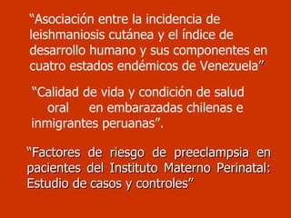 “ Asociación entre la incidencia de leishmaniosis cutánea y el índice de desarrollo humano y sus componentes en cuatro estados endémicos de Venezuela ” “ Calidad de vida y condición de salud  oral  en embarazadas chilenas e inmigrantes peruanas”. “ Factores de riesgo de preeclampsia en pacientes del Instituto Materno Perinatal: Estudio de   casos y controles” 