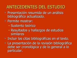 ANTECEDENTES DEL ESTUDIO Presentación resumida de un análisis bibliográfico actualizado. Permite mostrar: Sustento teórico Resultados y hallazgos de estudios similares Incluir las citas bibliográficas en el texto. La presentación de la revisión bibliográfica debe ser cronológica y de lo general a lo particular. 