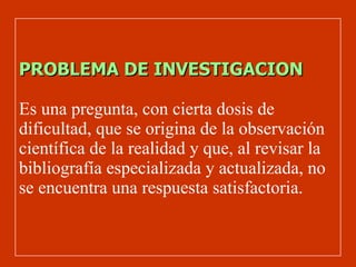PROBLEMA DE INVESTIGACION Es una pregunta, con cierta dosis de dificultad, que se origina de la observación científica de la realidad y que, al revisar la bibliografía especializada y actualizada, no se encuentra una respuesta satisfactoria . 