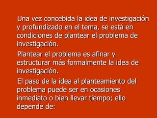 Una vez concebida la idea de investigación y profundizado en el tema, se está en condiciones de plantear el problema de investigación. Plantear el problema es afinar y estructurar más formalmente la idea de investigación. El paso de la idea al planteamiento del problema puede ser en ocasiones inmediato o bien llevar tiempo; ello depende de: 