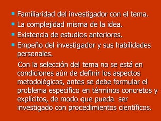 Familiaridad del investigador con el tema. La complejidad misma de la idea. Existencia de estudios anteriores. Empeño del investigador y sus habilidades personales. Con la selección del tema no se está en condiciones aún de definir los aspectos metodológicos, antes se debe formular el problema específico en términos concretos y explícitos, de modo que pueda  ser investigado con procedimientos científicos. 