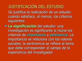 JUSTIFICACIÓN DEL ESTUDIO Se justifica la realización de un estudio cuando satisface, al menos, los criterios siguientes: La significación  del estudio: una investigación es significante si reúne los criterios de  importancia  y  pertinencia . La importancia se relaciona con los valores sociales; la pertinencia se refiere al tema que debe corresponder al campo de la experiencia del investigador. 