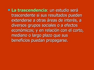 La trascendencia : un estudio será trascendente si sus resultados pueden extenderse a otras áreas de interés, a  diversos grupos sociales o a efectos económicos; y en relación con el corto, mediano o largo plazo que sus beneficios puedan propagarse. 