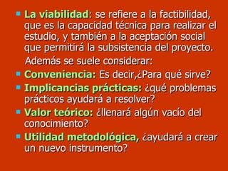 La viabilidad :  se refiere a la factibilidad, que es la capacidad técnica para realizar el estudio, y también a la aceptación social que permitirá la subsistencia del proyecto. Además se suele considerar: Conveniencia:   Es decir,¿Para qué sirve? Implicancias prácticas:  ¿qué problemas prácticos ayudará a resolver? Valor teórico:  ¿llenará algún vacío del conocimiento? Utilidad metodológica,  ¿ayudará a crear un nuevo instrumento? 