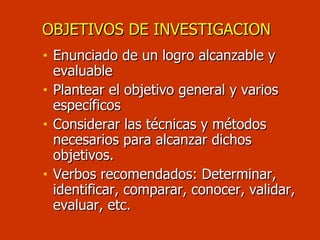 OBJETIVOS DE INVESTIGACION Enunciado de un logro alcanzable y evaluable Plantear el objetivo general y varios específicos Considerar las técnicas y métodos  necesarios para alcanzar dichos objetivos. Verbos recomendados: Determinar, identificar, comparar, conocer, validar, evaluar, etc. 