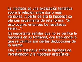 La hipótesis es una explicación tentativa sobre la relación entre dos o más variables. A partir de ella la hipótesis se plantea usualmente de esta forma: “Si esto ocurre, entonces los resultados serán...”.  Es importante señalar que no se verifica la hipótesis en su totalidad, con frecuencia lo que se verifica son ciertas deducciones de la misma. Hay que distinguir entre la hipótesis de investigación y la hipótesis estadística. 
