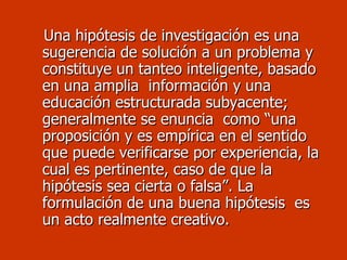 Una hipótesis de investigación es una sugerencia de solución a un problema y constituye un tanteo inteligente, basado en una amplia  información y una educación estructurada subyacente; generalmente se enuncia  como “una proposición y es empírica en el sentido que puede verificarse por experiencia, la cual es pertinente, caso de que la hipótesis sea cierta o falsa”. La formulación de una buena hipótesis  es un acto realmente creativo.  