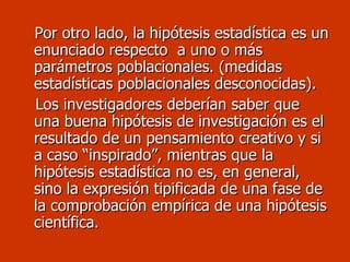 Por otro lado, la hipótesis estadística es un enunciado respecto  a uno o más parámetros poblacionales. (medidas estadísticas poblacionales desconocidas). Los investigadores deberían saber que una buena hipótesis de investigación es el resultado de un pensamiento creativo y si a caso “inspirado”, mientras que la hipótesis estadística no es, en general, sino la expresión tipificada de una fase de la comprobación empírica de una hipótesis científica.   