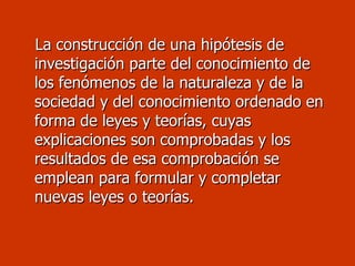 La construcción de una hipótesis de investigación parte del conocimiento de los fenómenos de la naturaleza y de la sociedad y del conocimiento ordenado en forma de leyes y teorías, cuyas explicaciones son comprobadas y los resultados de esa comprobación se emplean para formular y completar nuevas leyes o teorías.  