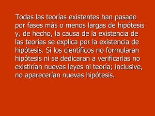 Todas las teorías existentes han pasado por fases más o menos largas de hipótesis y, de hecho, la causa de la existencia de las teorías se explica por la existencia de hipótesis. Si los científicos no formularan hipótesis ni se dedicaran a verificarlas no existirían nuevas leyes ni teoría; inclusive, no aparecerían nuevas hipótesis. 