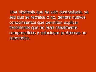 Una hipótesis que ha sido contrastada, ya sea que se rechace o no, genera nuevos conocimientos que permiten explicar fenómenos que no eran cabalmente comprendidos y solucionar problemas no superados.  