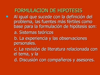 FORMULACION DE HIPOTESIS Al igual que sucede con la definición del problema, las fuentes más fértiles como base para la formulación de hipótesis son: a. Sistemas teóricos b. La experiencia y las observaciones  personales. c. La revisión de literatura relacionada con el tema, y la d. Discusión con compañeros y asesores. 