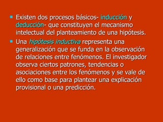 Existen dos procesos básicos-  inducción  y  deducción - que constituyen el mecanismo intelectual del planteamiento de una hipótesis. Una  hipótesis inductiva  representa una generalización que se funda en la observación de relaciones entre fenómenos. El investigador observa ciertos patrones, tendencias o asociaciones entre los fenómenos y se vale de ello como base para plantear una explicación provisional o una predicción. 