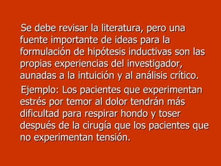 Se debe revisar la literatura, pero una fuente importante de ideas para la formulación de hipótesis inductivas son las propias experiencias del investigador, aunadas a la intuición y al análisis crítico. Ejemplo: Los pacientes que experimentan estrés por temor al dolor tendrán más dificultad para respirar hondo y toser después de la cirugía que los pacientes que no experimentan tensión.  
