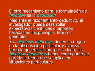 El otro mecanismo para la formulación de  hipótesis  es la   deducción . Mediante el razonamiento deductivo, el investigador puede desarrollar expectativas científicas o hipótesis basadas en los principios teóricos generales.  Las  hipótesis inductivas  tienen su origen en la observación particular y avanzan hacia la generalización; por su lado, las  hipótesis deductivas  tienen como punto de partida la teoría que se aplica en situaciones particulares. 
